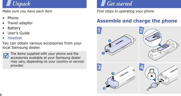 6UnpackMake sure you have each item• Phone•Travel adapter•Battery• User’s Guide• HeadsetYou can obtain various accessories from your local Samsung dealer.Get startedFirst steps to operating your phoneAssemble and charge the phoneThe items supplied with your phone and the accessories available at your Samsung dealer may vary, depending on your country or service provider.