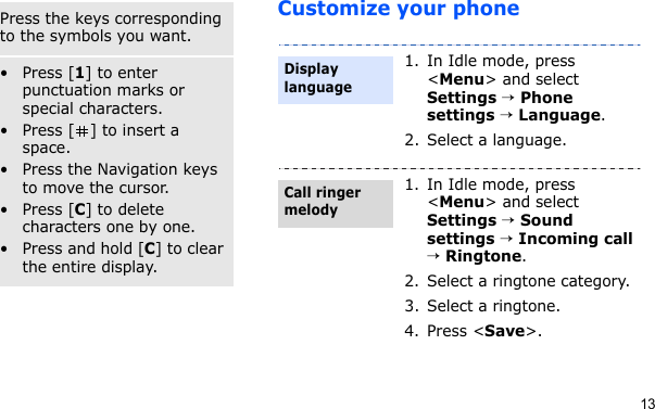 13Customize your phoneSymbol modePress the keys corresponding to the symbols you want.Other operations• Press [1] to enter punctuation marks or special characters.• Press [ ] to insert a space.• Press the Navigation keys to move the cursor. • Press [C] to delete characters one by one.• Press and hold [C] to clear the entire display.1. In Idle mode, press &lt;Menu&gt; and select Settings → Phone settings → Language.2. Select a language.1. In Idle mode, press &lt;Menu&gt; and select Settings → Sound settings → Incoming call → Ringtone.2. Select a ringtone category.3. Select a ringtone.4. Press &lt;Save&gt;.Display languageCall ringer melody