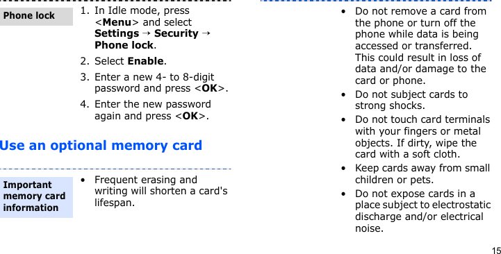 15Use an optional memory card1. In Idle mode, press &lt;Menu&gt; and select Settings → Security → Phone lock.2. Select Enable.3. Enter a new 4- to 8-digit password and press &lt;OK&gt;.4. Enter the new password again and press &lt;OK&gt;.• Frequent erasing and writing will shorten a card&apos;s lifespan.Phone lockImportant memory card information• Do not remove a card from the phone or turn off the phone while data is being accessed or transferred. This could result in loss of data and/or damage to the card or phone.• Do not subject cards to strong shocks.• Do not touch card terminals with your fingers or metal objects. If dirty, wipe the card with a soft cloth.• Keep cards away from small children or pets.• Do not expose cards in a place subject to electrostatic discharge and/or electrical noise.