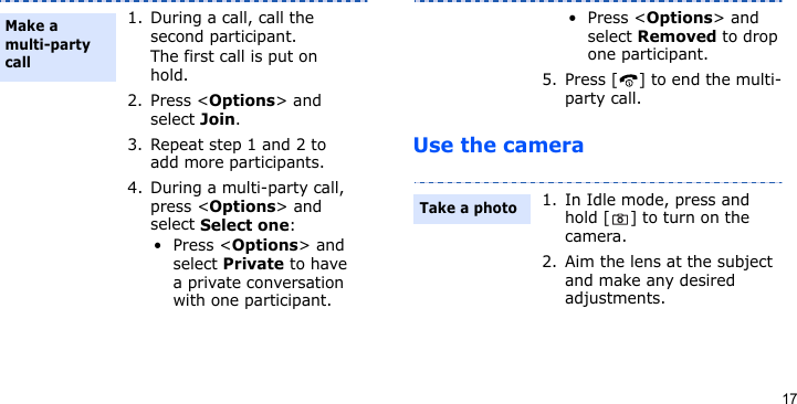 17Use the camera1. During a call, call the second participant.The first call is put on hold.2. Press &lt;Options&gt; and select Join.3. Repeat step 1 and 2 to add more participants.4. During a multi-party call, press &lt;Options&gt; and select Select one:•Press &lt;Options&gt; and select Private to have a private conversation with one participant. Make a multi-party call•Press &lt;Options&gt; and select Removed to drop one participant.5. Press [ ] to end the multi-party call.1. In Idle mode, press and hold [ ] to turn on the camera.2. Aim the lens at the subject and make any desired adjustments.Take a photo