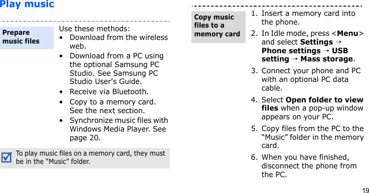 19Play musicUse these methods:• Download from the wireless web.• Download from a PC using the optional Samsung PC Studio. See Samsung PC Studio User&apos;s Guide.• Receive via Bluetooth.• Copy to a memory card. See the next section.• Synchronize music files with Windows Media Player. See page 20.To play music files on a memory card, they must be in the “Music” folder.Prepare music files1. Insert a memory card into the phone. 2. In Idle mode, press &lt;Menu&gt; and select Settings → Phone settings → USB setting → Mass storage.3. Connect your phone and PC with an optional PC data cable.4. Select Open folder to view files when a pop-up window appears on your PC.5. Copy files from the PC to the “Music” folder in the memory card. 6. When you have finished, disconnect the phone from the PC.Copy music files to a memory card