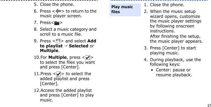 215. Close the phone.6. Press &lt; &gt; to return to the music player screen.7. Press&lt; &gt;8. Select a music category and scroll to a music file.9. Press &lt; &gt; and select Add to playlist → Selected or Multiple.10.For Multiple, press &lt; &gt; to select the files you want and press [Center].11.Press &lt; &gt; to select the added playlist and press [Center].12.Access the added playlist and press [Center] to play music.1. Close the phone.2. When the music setup wizard opens, customize the music player settings by following onscreen instructions.After finishing the setup, the music player appears.3. Press [Center] to start playing music.4. During playback, use the following keys:• Center: pause or resume playback.Play music files