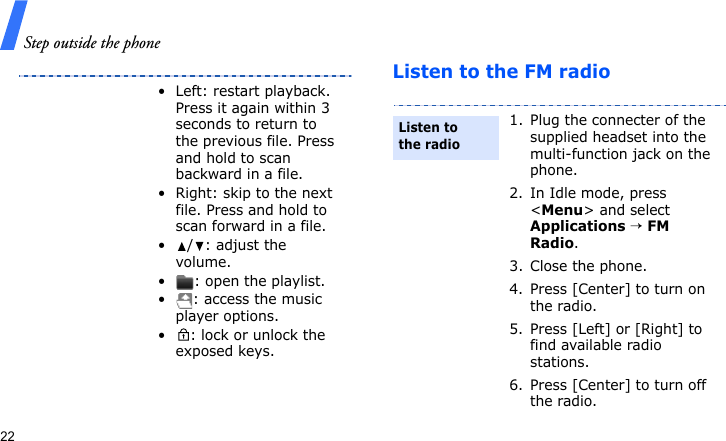 Step outside the phone22Listen to the FM radio• Left: restart playback. Press it again within 3 seconds to return to the previous file. Press and hold to scan backward in a file.• Right: skip to the next file. Press and hold to scan forward in a file.•/: adjust the volume.• : open the playlist.• : access the music player options.• : lock or unlock the exposed keys.1. Plug the connecter of the supplied headset into the multi-function jack on the phone.2. In Idle mode, press &lt;Menu&gt; and select Applications → FM Radio.3. Close the phone.4. Press [Center] to turn on the radio.5. Press [Left] or [Right] to find available radio stations.6. Press [Center] to turn off the radio.Listen to the radio