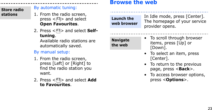 23Browse the webBy automatic tuning:1. From the radio screen, press &lt; &gt; and select Open Favourites.2. Press &lt; &gt; and select Self-tuning. Available radio stations are automatically saved.By manual setup:1. From the radio screen, press [Left] or [Right] to find the radio station you want.2. Press &lt; &gt; and select Add to Favourites.Store radio stationsIn Idle mode, press [Center]. The homepage of your service provider opens.• To scroll through browser items, press [Up] or [Down]. • To select an item, press [Center].• To return to the previous page, press &lt;Back&gt;.• To access browser options, press &lt;Options&gt;.Launch the web browserNavigate the web