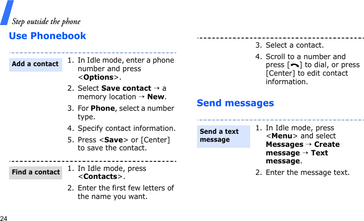 Step outside the phone24Use PhonebookSend messages1. In Idle mode, enter a phone number and press &lt;Options&gt;.2. Select Save contact → a memory location → New.3. For Phone, select a number type.4. Specify contact information.5. Press &lt;Save&gt; or [Center] to save the contact.1. In Idle mode, press &lt;Contacts&gt;.2. Enter the first few letters of the name you want.Add a contactFind a contact3. Select a contact.4. Scroll to a number and press [ ] to dial, or press [Center] to edit contact information.1. In Idle mode, press &lt;Menu&gt; and select Messages → Create message → Text message.2. Enter the message text.Send a text message