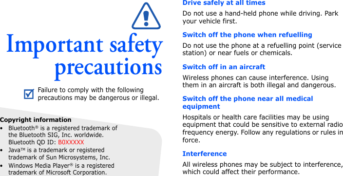Important safetyprecautionsDrive safely at all timesDo not use a hand-held phone while driving. Park your vehicle first. Switch off the phone when refuellingDo not use the phone at a refuelling point (service station) or near fuels or chemicals.Switch off in an aircraftWireless phones can cause interference. Using them in an aircraft is both illegal and dangerous.Switch off the phone near all medical equipmentHospitals or health care facilities may be using equipment that could be sensitive to external radio frequency energy. Follow any regulations or rules in force.InterferenceAll wireless phones may be subject to interference, which could affect their performance.Failure to comply with the following precautions may be dangerous or illegal.Copyright information•Bluetooth® is a registered trademark of the Bluetooth SIG, Inc. worldwide. Bluetooth QD ID: B0XXXXX•JavaTM is a trademark or registered trademark of Sun Microsystems, Inc.• Windows Media Player® is a registered trademark of Microsoft Corporation.