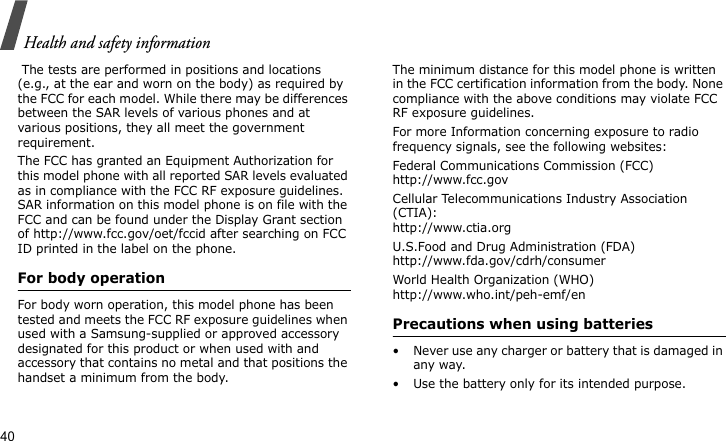Health and safety information40 The tests are performed in positions and locations (e.g., at the ear and worn on the body) as required by the FCC for each model. While there may be differences between the SAR levels of various phones and at various positions, they all meet the government requirement.The FCC has granted an Equipment Authorization for this model phone with all reported SAR levels evaluated as in compliance with the FCC RF exposure guidelines. SAR information on this model phone is on file with the FCC and can be found under the Display Grant section of http://www.fcc.gov/oet/fccid after searching on FCC ID printed in the label on the phone.For body operationFor body worn operation, this model phone has been tested and meets the FCC RF exposure guidelines when used with a Samsung-supplied or approved accessory designated for this product or when used with and accessory that contains no metal and that positions the handset a minimum from the body.The minimum distance for this model phone is written in the FCC certification information from the body. None compliance with the above conditions may violate FCC RF exposure guidelines.For more Information concerning exposure to radio frequency signals, see the following websites:Federal Communications Commission (FCC)http://www.fcc.govCellular Telecommunications Industry Association (CTIA):http://www.ctia.orgU.S.Food and Drug Administration (FDA)http://www.fda.gov/cdrh/consumerWorld Health Organization (WHO)http://www.who.int/peh-emf/enPrecautions when using batteries• Never use any charger or battery that is damaged in any way.• Use the battery only for its intended purpose.