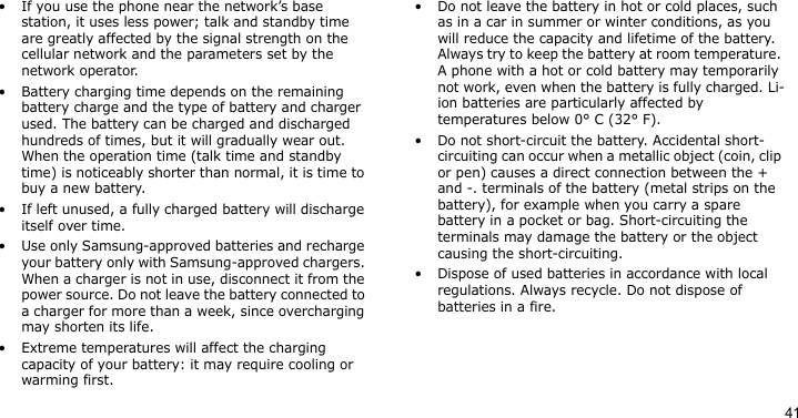 41• If you use the phone near the network’s base station, it uses less power; talk and standby time are greatly affected by the signal strength on the cellular network and the parameters set by the network operator.• Battery charging time depends on the remaining battery charge and the type of battery and charger used. The battery can be charged and discharged hundreds of times, but it will gradually wear out. When the operation time (talk time and standby time) is noticeably shorter than normal, it is time to buy a new battery.• If left unused, a fully charged battery will discharge itself over time.• Use only Samsung-approved batteries and recharge your battery only with Samsung-approved chargers. When a charger is not in use, disconnect it from the power source. Do not leave the battery connected to a charger for more than a week, since overcharging may shorten its life.• Extreme temperatures will affect the charging capacity of your battery: it may require cooling or warming first.• Do not leave the battery in hot or cold places, such as in a car in summer or winter conditions, as you will reduce the capacity and lifetime of the battery. Always try to keep the battery at room temperature. A phone with a hot or cold battery may temporarily not work, even when the battery is fully charged. Li-ion batteries are particularly affected by temperatures below 0° C (32° F).• Do not short-circuit the battery. Accidental short-circuiting can occur when a metallic object (coin, clip or pen) causes a direct connection between the + and -. terminals of the battery (metal strips on the battery), for example when you carry a spare battery in a pocket or bag. Short-circuiting the terminals may damage the battery or the object causing the short-circuiting.• Dispose of used batteries in accordance with local regulations. Always recycle. Do not dispose of batteries in a fire.