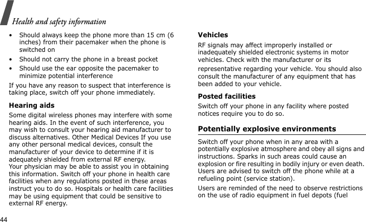 Health and safety information44• Should always keep the phone more than 15 cm (6 inches) from their pacemaker when the phone is switched on• Should not carry the phone in a breast pocket• Should use the ear opposite the pacemaker to minimize potential interferenceIf you have any reason to suspect that interference is taking place, switch off your phone immediately.Hearing aidsSome digital wireless phones may interfere with some hearing aids. In the event of such interference, you may wish to consult your hearing aid manufacturer to discuss alternatives. Other Medical Devices If you use any other personal medical devices, consult the manufacturer of your device to determine if it is adequately shielded from external RF energy. Your physician may be able to assist you in obtaining this information. Switch off your phone in health care facilities when any regulations posted in these areas instruct you to do so. Hospitals or health care facilities may be using equipment that could be sensitive to external RF energy.VehiclesRF signals may affect improperly installed or inadequately shielded electronic systems in motor vehicles. Check with the manufacturer or itsrepresentative regarding your vehicle. You should also consult the manufacturer of any equipment that has been added to your vehicle.Posted facilitiesSwitch off your phone in any facility where posted notices require you to do so.Potentially explosive environments Switch off your phone when in any area with a potentially explosive atmosphere and obey all signs and instructions. Sparks in such areas could cause an explosion or fire resulting in bodily injury or even death. Users are advised to switch off the phone while at a refueling point (service station). Users are reminded of the need to observe restrictions on the use of radio equipment in fuel depots (fuel 