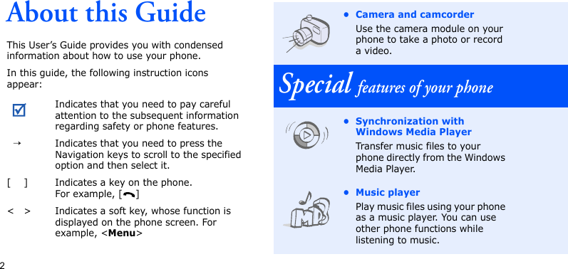2About this GuideThis User’s Guide provides you with condensed information about how to use your phone.In this guide, the following instruction icons appear:Indicates that you need to pay careful attention to the subsequent information regarding safety or phone features.→Indicates that you need to press the Navigation keys to scroll to the specified option and then select it.[ ] Indicates a key on the phone. For example, [ ]&lt; &gt; Indicates a soft key, whose function is displayed on the phone screen. For example, &lt;Menu&gt;• Camera and camcorderUse the camera module on your phone to take a photo or record a video.Special features of your phone• Synchronization with Windows Media Player Transfer music files to your phone directly from the Windows Media Player.• Music playerPlay music files using your phone as a music player. You can use other phone functions while listening to music.