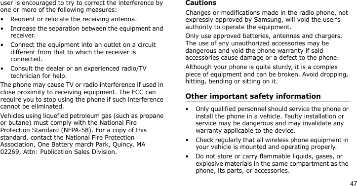 47user is encouraged to try to correct the interference by one or more of the following measures:• Reorient or relocate the receiving antenna.• Increase the separation between the equipment and receiver.• Connect the equipment into an outlet on a circuit different from that to which the receiver is connected.• Consult the dealer or an experienced radio/TV technician for help.The phone may cause TV or radio interference if used in close proximity to receiving equipment. The FCC can require you to stop using the phone if such interference cannot be eliminated.Vehicles using liquefied petroleum gas (such as propane or butane) must comply with the National Fire Protection Standard (NFPA-58). For a copy of this standard, contact the National Fire Protection Association, One Battery march Park, Quincy, MA 02269, Attn: Publication Sales Division.CautionsChanges or modifications made in the radio phone, not expressly approved by Samsung, will void the user’s authority to operate the equipment.Only use approved batteries, antennas and chargers. The use of any unauthorized accessories may be dangerous and void the phone warranty if said accessories cause damage or a defect to the phone.Although your phone is quite sturdy, it is a complex piece of equipment and can be broken. Avoid dropping, hitting, bending or sitting on it.Other important safety information• Only qualified personnel should service the phone or install the phone in a vehicle. Faulty installation or service may be dangerous and may invalidate any warranty applicable to the device.• Check regularly that all wireless phone equipment in your vehicle is mounted and operating properly.• Do not store or carry flammable liquids, gases, or explosive materials in the same compartment as the phone, its parts, or accessories.