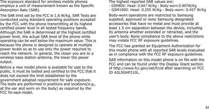 51The exposure standard for wireless mobile phones employs a unit of measurement known as the Specific Absorption Rate (SAR). The SAR limit set by the FCC is 1.6 W/kg. SAR Tests are conducted using standard operating positions accepted by the FCC with the phone transmitting at its highest certified power level in all tested frequency bands. Although the SAR is determined at the highest certified power level, the actual SAR level of the phone while operating can be well below the maximum value. This is because the phone is designed to operate at multiple power levels so as to use only the power required to reach the network. In general, the closer you are to a wireless base station antenna, the lower the power output.Before a new model phone is available for sale to the public, it must be tested and certified to the FCC that it does not exceed the limit established by the government adopted requirement for safe exposure. The tests are performed in positions and locations(e.g., at the ear and worn on the body) as required by the FCC for each model.The highest reported SAR values are:- GSM850: Head: 0.647 W/Kg : Body-worn:0.907W/Kg- GSM1900: Head: 0.255 W/Kg : Body-worn: 0.457 W/KgBody-worn operations are restricted to Samsung supplied, approved or none Samsung designated accessories that have no metal and must provide at least 1.5 cm separation between the device, including its antenna whether extended or retracted, and the user’s body. None compliance to the above restrictions may violate FCC RF exposure guidelines.The FCC has granted an Equipment Authorization for this model phone with all reported SAR levels evaluated as in compliance with the FCC RF exposure guidelines. SAR information on this model phone is on file with the FCC and can be found under the Display Grant section of http://www.fcc.gov/oet/fccid after searching on FCC ID A3LSGHF210L.