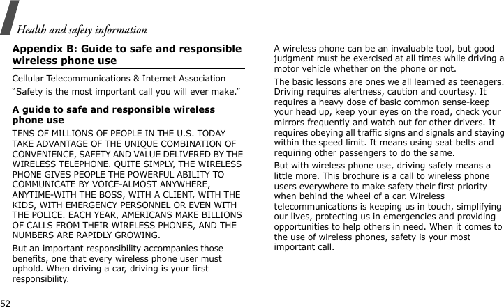 Health and safety information52Appendix B: Guide to safe and responsible wireless phone useCellular Telecommunications &amp; Internet Association“Safety is the most important call you will ever make.”A guide to safe and responsible wireless phone useTENS OF MILLIONS OF PEOPLE IN THE U.S. TODAY TAKE ADVANTAGE OF THE UNIQUE COMBINATION OF CONVENIENCE, SAFETY AND VALUE DELIVERED BY THE WIRELESS TELEPHONE. QUITE SIMPLY, THE WIRELESS PHONE GIVES PEOPLE THE POWERFUL ABILITY TO COMMUNICATE BY VOICE-ALMOST ANYWHERE, ANYTIME-WITH THE BOSS, WITH A CLIENT, WITH THE KIDS, WITH EMERGENCY PERSONNEL OR EVEN WITH THE POLICE. EACH YEAR, AMERICANS MAKE BILLIONS OF CALLS FROM THEIR WIRELESS PHONES, AND THE NUMBERS ARE RAPIDLY GROWING.But an important responsibility accompanies those benefits, one that every wireless phone user must uphold. When driving a car, driving is your first responsibility. A wireless phone can be an invaluable tool, but good judgment must be exercised at all times while driving a motor vehicle whether on the phone or not.The basic lessons are ones we all learned as teenagers. Driving requires alertness, caution and courtesy. It requires a heavy dose of basic common sense-keep your head up, keep your eyes on the road, check your mirrors frequently and watch out for other drivers. It requires obeying all traffic signs and signals and staying within the speed limit. It means using seat belts and requiring other passengers to do the same. But with wireless phone use, driving safely means a little more. This brochure is a call to wireless phone users everywhere to make safety their first priority when behind the wheel of a car. Wireless telecommunications is keeping us in touch, simplifying our lives, protecting us in emergencies and providing opportunities to help others in need. When it comes to the use of wireless phones, safety is your most important call.