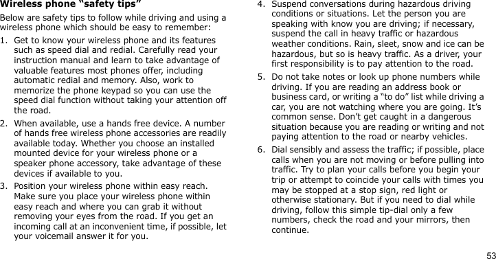 53Wireless phone “safety tips”Below are safety tips to follow while driving and using a wireless phone which should be easy to remember:1. Get to know your wireless phone and its features such as speed dial and redial. Carefully read your instruction manual and learn to take advantage of valuable features most phones offer, including automatic redial and memory. Also, work to memorize the phone keypad so you can use the speed dial function without taking your attention off the road.2. When available, use a hands free device. A number of hands free wireless phone accessories are readily available today. Whether you choose an installed mounted device for your wireless phone or a speaker phone accessory, take advantage of these devices if available to you.3. Position your wireless phone within easy reach. Make sure you place your wireless phone within easy reach and where you can grab it without removing your eyes from the road. If you get an incoming call at an inconvenient time, if possible, let your voicemail answer it for you.4. Suspend conversations during hazardous driving conditions or situations. Let the person you are speaking with know you are driving; if necessary, suspend the call in heavy traffic or hazardous weather conditions. Rain, sleet, snow and ice can be hazardous, but so is heavy traffic. As a driver, your first responsibility is to pay attention to the road.5. Do not take notes or look up phone numbers while driving. If you are reading an address book or business card, or writing a “to do” list while driving a car, you are not watching where you are going. It’s common sense. Don’t get caught in a dangerous situation because you are reading or writing and not paying attention to the road or nearby vehicles.6. Dial sensibly and assess the traffic; if possible, place calls when you are not moving or before pulling into traffic. Try to plan your calls before you begin your trip or attempt to coincide your calls with times you may be stopped at a stop sign, red light or otherwise stationary. But if you need to dial while driving, follow this simple tip-dial only a few numbers, check the road and your mirrors, then continue.