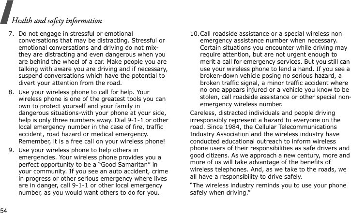 Health and safety information547. Do not engage in stressful or emotional conversations that may be distracting. Stressful or emotional conversations and driving do not mix-they are distracting and even dangerous when you are behind the wheel of a car. Make people you are talking with aware you are driving and if necessary, suspend conversations which have the potential to divert your attention from the road.8. Use your wireless phone to call for help. Your wireless phone is one of the greatest tools you can own to protect yourself and your family in dangerous situations-with your phone at your side, help is only three numbers away. Dial 9-1-1 or other local emergency number in the case of fire, traffic accident, road hazard or medical emergency. Remember, it is a free call on your wireless phone!9. Use your wireless phone to help others in emergencies. Your wireless phone provides you a perfect opportunity to be a “Good Samaritan” in your community. If you see an auto accident, crime in progress or other serious emergency where lives are in danger, call 9-1-1 or other local emergency number, as you would want others to do for you.10.Call roadside assistance or a special wireless non emergency assistance number when necessary. Certain situations you encounter while driving may require attention, but are not urgent enough to merit a call for emergency services. But you still can use your wireless phone to lend a hand. If you see a broken-down vehicle posing no serious hazard, a broken traffic signal, a minor traffic accident where no one appears injured or a vehicle you know to be stolen, call roadside assistance or other special non-emergency wireless number.Careless, distracted individuals and people driving irresponsibly represent a hazard to everyone on the road. Since 1984, the Cellular Telecommunications Industry Association and the wireless industry have conducted educational outreach to inform wireless phone users of their responsibilities as safe drivers and good citizens. As we approach a new century, more and more of us will take advantage of the benefits of wireless telephones. And, as we take to the roads, we all have a responsibility to drive safely.“The wireless industry reminds you to use your phone safely when driving.”