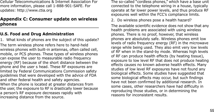 55Cellular Telecommunications &amp; Internet Association For more information, please call 1-888-901-SAFE. For updates: http://www.ctia.orgAppendix C: Consumer update on wireless phonesU.S. Food and Drug Administration1. What kinds of phones are the subject of this update?The term wireless phone refers here to hand-held wireless phones with built-in antennas, often called cell, mobile, or PCS phones. These types of wireless phones can expose the user to measurable radio frequency energy (RF) because of the short distance between the phone and the user s head. These RF exposures are limited by Federal Communications Commission safety guidelines that were developed with the advice of FDA and other federal health and safety agencies.When the phone is located at greater distances from the user, the exposure to RF is drastically lower because a person’s RF exposure decreases rapidly with increasing distance from the source. The so-called “cordless phones,” which have a base unit connected to the telephone wiring in a house, typically operate at far lower power levels, and thus produce RF exposures well within the FCC’s compliance limits.2. Do wireless phones pose a health hazard?The available scientific evidence does not show that any health problems are associated with using wireless phones. There is no proof, however, that wireless phones are absolutely safe. Wireless phones emit low levels of radio frequency energy (RF) in the microwave range while being used. They also emit very low levels of RF when in the stand-by mode. Whereas high levels of RF can produce health effects (by heating tissue), exposure to low level RF that does not produce heating effects causes no known adverse health effects. Many studies of low level RF exposures have not found any biological effects. Some studies have suggested that some biological effects may occur, but such findings have not been confirmed by additional research. In some cases, other researchers have had difficulty in reproducing those studies, or in determining the reasons for inconsistent results.