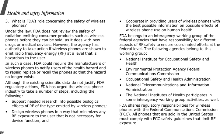 Health and safety information563. What is FDA’s role concerning the safety of wireless phones?Under the law, FDA does not review the safety of radiation emitting consumer products such as wireless phones before they can be sold, as it does with new drugs or medical devices. However, the agency has authority to take action if wireless phones are shown to emit radio frequency energy (RF) at a level that is hazardous to the user. In such a case, FDA could require the manufacturers of wireless phones to notify users of the health hazard and to repair, replace or recall the phones so that the hazard no longer exists.Although the existing scientific data do not justify FDA regulatory actions, FDA has urged the wireless phone industry to take a number of steps, including the following:• Support needed research into possible biological effects of RF of the type emitted by wireless phones;• Design wireless phones in a way that minimizes any RF exposure to the user that is not necessary for device function; and• Cooperate in providing users of wireless phones with the best possible information on possible effects of wireless phone use on human healthFDA belongs to an interagency working group of the federal agencies that have responsibility for different aspects of RF safety to ensure coordinated efforts at the federal level. The following agencies belong to this working group:• National Institute for Occupational Safety and Health• Environmental Protection Agency Federal Communications Commission• Occupational Safety and Health Administration• National Telecommunications and Information Administration• The National Institutes of Health participates in some interagency working group activities, as well.FDA shares regulatory responsibilities for wireless phones with the Federal Communications Commission (FCC). All phones that are sold in the United States must comply with FCC safety guidelines that limit RF exposure. 