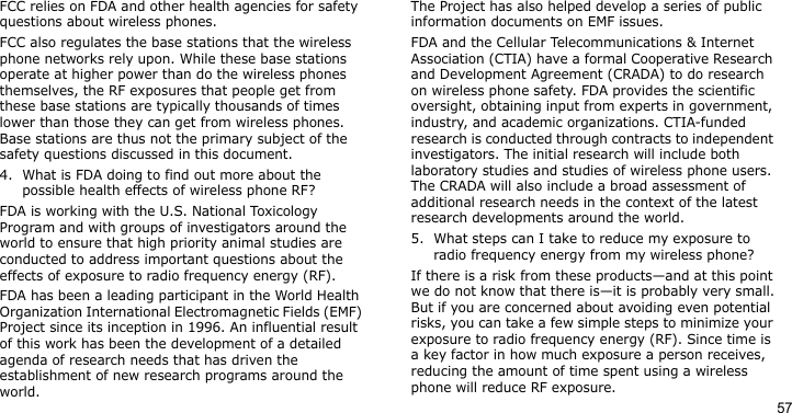 57FCC relies on FDA and other health agencies for safety questions about wireless phones.FCC also regulates the base stations that the wireless phone networks rely upon. While these base stations operate at higher power than do the wireless phones themselves, the RF exposures that people get from these base stations are typically thousands of times lower than those they can get from wireless phones. Base stations are thus not the primary subject of the safety questions discussed in this document.4. What is FDA doing to find out more about the possible health effects of wireless phone RF?FDA is working with the U.S. National Toxicology Program and with groups of investigators around the world to ensure that high priority animal studies are conducted to address important questions about the effects of exposure to radio frequency energy (RF).FDA has been a leading participant in the World Health Organization International Electromagnetic Fields (EMF) Project since its inception in 1996. An influential result of this work has been the development of a detailed agenda of research needs that has driven the establishment of new research programs around the world. The Project has also helped develop a series of public information documents on EMF issues.FDA and the Cellular Telecommunications &amp; Internet Association (CTIA) have a formal Cooperative Research and Development Agreement (CRADA) to do research on wireless phone safety. FDA provides the scientific oversight, obtaining input from experts in government, industry, and academic organizations. CTIA-funded research is conducted through contracts to independent investigators. The initial research will include both laboratory studies and studies of wireless phone users. The CRADA will also include a broad assessment of additional research needs in the context of the latest research developments around the world.5. What steps can I take to reduce my exposure to radio frequency energy from my wireless phone?If there is a risk from these products—and at this point we do not know that there is—it is probably very small.But if you are concerned about avoiding even potential risks, you can take a few simple steps to minimize your exposure to radio frequency energy (RF). Since time is a key factor in how much exposure a person receives, reducing the amount of time spent using a wireless phone will reduce RF exposure.