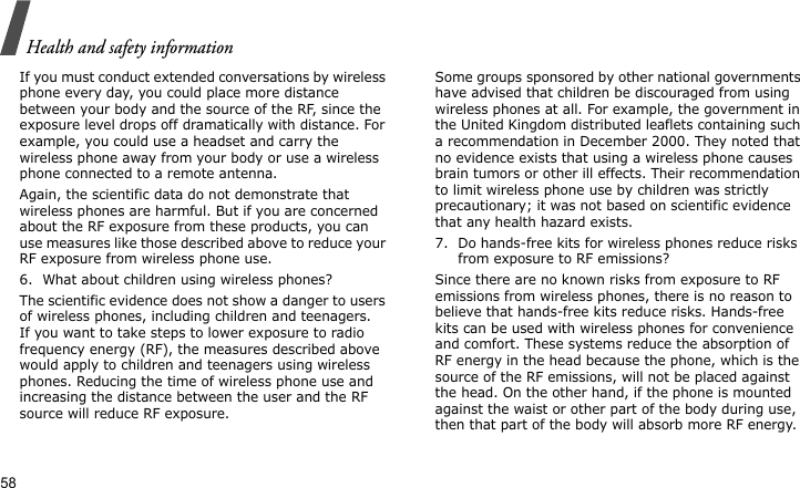 Health and safety information58If you must conduct extended conversations by wireless phone every day, you could place more distance between your body and the source of the RF, since the exposure level drops off dramatically with distance. For example, you could use a headset and carry the wireless phone away from your body or use a wireless phone connected to a remote antenna.Again, the scientific data do not demonstrate that wireless phones are harmful. But if you are concerned about the RF exposure from these products, you can use measures like those described above to reduce your RF exposure from wireless phone use.6. What about children using wireless phones?The scientific evidence does not show a danger to users of wireless phones, including children and teenagers. If you want to take steps to lower exposure to radio frequency energy (RF), the measures described above would apply to children and teenagers using wireless phones. Reducing the time of wireless phone use and increasing the distance between the user and the RF source will reduce RF exposure.Some groups sponsored by other national governments have advised that children be discouraged from using wireless phones at all. For example, the government in the United Kingdom distributed leaflets containing such a recommendation in December 2000. They noted that no evidence exists that using a wireless phone causes brain tumors or other ill effects. Their recommendation to limit wireless phone use by children was strictly precautionary; it was not based on scientific evidence that any health hazard exists.7. Do hands-free kits for wireless phones reduce risks from exposure to RF emissions?Since there are no known risks from exposure to RF emissions from wireless phones, there is no reason to believe that hands-free kits reduce risks. Hands-free kits can be used with wireless phones for convenience and comfort. These systems reduce the absorption of RF energy in the head because the phone, which is the source of the RF emissions, will not be placed against the head. On the other hand, if the phone is mounted against the waist or other part of the body during use, then that part of the body will absorb more RF energy.