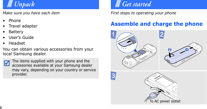 6UnpackMake sure you have each item• Phone•Travel adapter•Battery•User’s Guide• HeadsetYou can obtain various accessories from your local Samsung dealer.Get startedFirst steps to operating your phoneAssemble and charge the phoneThe items supplied with your phone and the accessories available at your Samsung dealer may vary, depending on your country or service provider.To AC po w er  ou tl et
