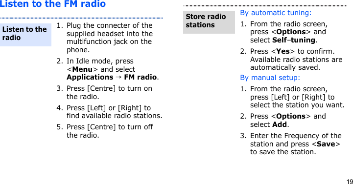 19Listen to the FM radio1. Plug the connecter of the supplied headset into the multifunction jack on the phone.2. In Idle mode, press &lt;Menu&gt; and select Applications → FM radio.3. Press [Centre] to turn on the radio.4. Press [Left] or [Right] to find available radio stations.5. Press [Centre] to turn off the radio.Listen to the radioBy automatic tuning:1. From the radio screen, press &lt;Options&gt; and select Self-tuning.2. Press &lt;Yes&gt; to confirm. Available radio stations are automatically saved.By manual setup:1. From the radio screen, press [Left] or [Right] to select the station you want.2. Press &lt;Options&gt; and select Add.3. Enter the Frequency of the station and press &lt;Save&gt; to save the station.Store radio stations