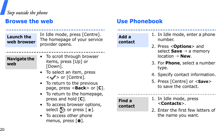 Step outside the phone20Browse the web Use PhonebookIn Idle mode, press [Centre]. The homepage of your service provider opens.• To scroll through browser items, press [Up] or [Down]. • To select an item, press &lt; &gt; or [Centre].• To return to the previous page, press &lt;Back&gt; or [C].• To return to the homepage, press and hold [C].• To access browser options, select   or press [ ].• To access other phone menus, press [ ].Launch the web browserNavigate the web1. In Idle mode, enter a phone number. 2. Press &lt;Options&gt; and select Save → a memory location → New.3. For Phone, select a number type.4. Specify contact information.5. Press [Centre] or &lt;Save&gt; to save the contact.1. In Idle mode, press &lt;Contacts&gt;.2. Enter the first few letters of the name you want.Add a contactFind a contact