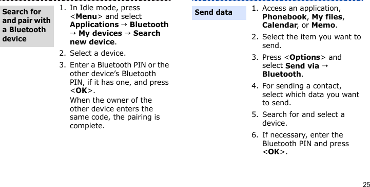 251. In Idle mode, press &lt;Menu&gt; and select Applications → Bluetooth → My devices → Search new device.2. Select a device.3. Enter a Bluetooth PIN or the other device’s Bluetooth PIN, if it has one, and press &lt;OK&gt;. When the owner of the other device enters the same code, the pairing is complete.Search for and pair with a Bluetooth device1. Access an application, Phonebook, My files, Calendar, or Memo.2. Select the item you want to send.3. Press &lt;Options&gt; and select Send via → Bluetooth. 4. For sending a contact, select which data you want to send.5. Search for and select a device.6. If necessary, enter the Bluetooth PIN and press &lt;OK&gt;.Send data
