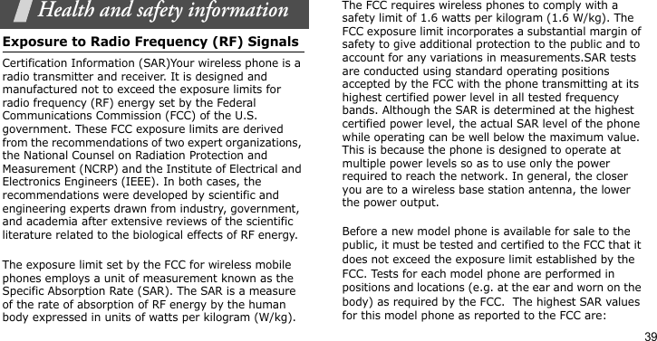 39Health and safety informationExposure to Radio Frequency (RF) SignalsCertification Information (SAR)Your wireless phone is a radio transmitter and receiver. It is designed and manufactured not to exceed the exposure limits for radio frequency (RF) energy set by the Federal Communications Commission (FCC) of the U.S. government. These FCC exposure limits are derived from the recommendations of two expert organizations, the National Counsel on Radiation Protection and Measurement (NCRP) and the Institute of Electrical and Electronics Engineers (IEEE). In both cases, the recommendations were developed by scientific and engineering experts drawn from industry, government, and academia after extensive reviews of the scientific literature related to the biological effects of RF energy.The exposure limit set by the FCC for wireless mobile phones employs a unit of measurement known as the Specific Absorption Rate (SAR). The SAR is a measure of the rate of absorption of RF energy by the human body expressed in units of watts per kilogram (W/kg). The FCC requires wireless phones to comply with a safety limit of 1.6 watts per kilogram (1.6 W/kg). The FCC exposure limit incorporates a substantial margin of safety to give additional protection to the public and to account for any variations in measurements.SAR tests are conducted using standard operating positions accepted by the FCC with the phone transmitting at its highest certified power level in all tested frequency bands. Although the SAR is determined at the highest certified power level, the actual SAR level of the phone while operating can be well below the maximum value. This is because the phone is designed to operate at multiple power levels so as to use only the power required to reach the network. In general, the closer you are to a wireless base station antenna, the lower the power output.Before a new model phone is available for sale to the public, it must be tested and certified to the FCC that it does not exceed the exposure limit established by the FCC. Tests for each model phone are performed in positions and locations (e.g. at the ear and worn on the body) as required by the FCC.  The highest SAR values for this model phone as reported to the FCC are:
