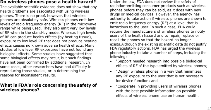 41Do wireless phones pose a health hazard?The available scientific evidence does not show that any health problems are associated with using wireless phones. There is no proof, however, that wireless phones are absolutely safe. Wireless phones emit low levels of radio frequency energy (RF) in the microwave range while being used. They also emit very low levels of RF when in the stand-by mode. Whereas high levels of RF can produce health effects (by heating tissue), exposure to low level RF that does not produce heating effects causes no known adverse health effects. Many studies of low level RF exposures have not found any biological effects. Some studies have suggested that some biological effects may occur, but such findings have not been confirmed by additional research. In some cases, other researchers have had difficulty in reproducing those studies, or in determining the reasons for inconsistent results.What is FDA&apos;s role concerning the safety of wireless phones?Under the law, FDA does not review the safety of radiation-emitting consumer products such as wireless phones before they can be sold, as it does with new drugs or medical devices. However, the agency has authority to take action if wireless phones are shown to emit radio frequency energy (RF) at a level that is hazardous to the user. In such a case, FDA could require the manufacturers of wireless phones to notify users of the health hazard and to repair, replace or recall the phones so that the hazard no longer exists.Although the existing scientific data do not justify FDA regulatory actions, FDA has urged the wireless phone industry to take a number of steps, including the following:• “Support needed research into possible biological effects of RF of the type emitted by wireless phones;• “Design wireless phones in a way that minimizes any RF exposure to the user that is not necessary for device function; and• “Cooperate in providing users of wireless phones with the best possible information on possible effects of wireless phone use on human health.
