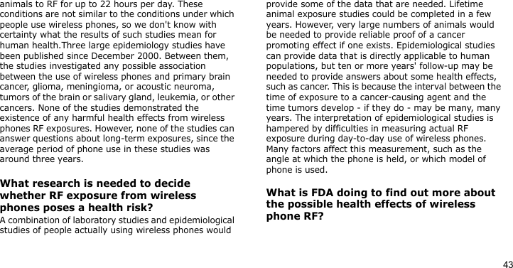 43animals to RF for up to 22 hours per day. These conditions are not similar to the conditions under which people use wireless phones, so we don&apos;t know with certainty what the results of such studies mean for human health.Three large epidemiology studies have been published since December 2000. Between them, the studies investigated any possible association between the use of wireless phones and primary brain cancer, glioma, meningioma, or acoustic neuroma, tumors of the brain or salivary gland, leukemia, or other cancers. None of the studies demonstrated the existence of any harmful health effects from wireless phones RF exposures. However, none of the studies can answer questions about long-term exposures, since the average period of phone use in these studies was around three years.What research is needed to decide whether RF exposure from wireless phones poses a health risk?A combination of laboratory studies and epidemiological studies of people actually using wireless phones would provide some of the data that are needed. Lifetime animal exposure studies could be completed in a few years. However, very large numbers of animals would be needed to provide reliable proof of a cancer promoting effect if one exists. Epidemiological studies can provide data that is directly applicable to human populations, but ten or more years&apos; follow-up may be needed to provide answers about some health effects, such as cancer. This is because the interval between the time of exposure to a cancer-causing agent and the time tumors develop - if they do - may be many, many years. The interpretation of epidemiological studies is hampered by difficulties in measuring actual RF exposure during day-to-day use of wireless phones. Many factors affect this measurement, such as the angle at which the phone is held, or which model of phone is used.What is FDA doing to find out more about the possible health effects of wireless phone RF?