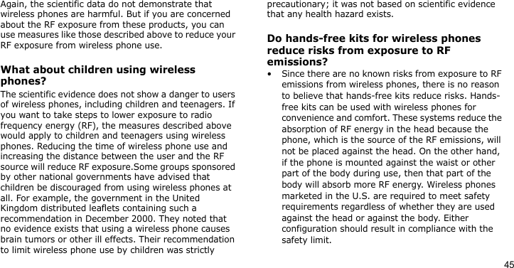 45Again, the scientific data do not demonstrate that wireless phones are harmful. But if you are concerned about the RF exposure from these products, you can use measures like those described above to reduce your RF exposure from wireless phone use.What about children using wireless phones?The scientific evidence does not show a danger to users of wireless phones, including children and teenagers. If you want to take steps to lower exposure to radio frequency energy (RF), the measures described above would apply to children and teenagers using wireless phones. Reducing the time of wireless phone use and increasing the distance between the user and the RF source will reduce RF exposure.Some groups sponsored by other national governments have advised that children be discouraged from using wireless phones at all. For example, the government in the United Kingdom distributed leaflets containing such a recommendation in December 2000. They noted that no evidence exists that using a wireless phone causes brain tumors or other ill effects. Their recommendation to limit wireless phone use by children was strictly precautionary; it was not based on scientific evidence that any health hazard exists. Do hands-free kits for wireless phones reduce risks from exposure to RF emissions?• Since there are no known risks from exposure to RF emissions from wireless phones, there is no reason to believe that hands-free kits reduce risks. Hands-free kits can be used with wireless phones for convenience and comfort. These systems reduce the absorption of RF energy in the head because the phone, which is the source of the RF emissions, will not be placed against the head. On the other hand, if the phone is mounted against the waist or other part of the body during use, then that part of the body will absorb more RF energy. Wireless phones marketed in the U.S. are required to meet safety requirements regardless of whether they are used against the head or against the body. Either configuration should result in compliance with the safety limit. 