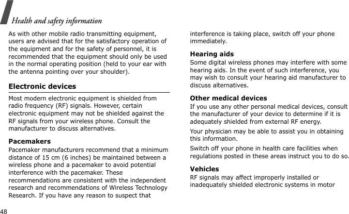 Health and safety information48As with other mobile radio transmitting equipment, users are advised that for the satisfactory operation of the equipment and for the safety of personnel, it is recommended that the equipment should only be used in the normal operating position (held to your ear with the antenna pointing over your shoulder).Electronic devicesMost modern electronic equipment is shielded from radio frequency (RF) signals. However, certain electronic equipment may not be shielded against the RF signals from your wireless phone. Consult the manufacturer to discuss alternatives.PacemakersPacemaker manufacturers recommend that a minimum distance of 15 cm (6 inches) be maintained between a wireless phone and a pacemaker to avoid potential interference with the pacemaker. These recommendations are consistent with the independent research and recommendations of Wireless Technology Research. If you have any reason to suspect that interference is taking place, switch off your phone immediately.Hearing aidsSome digital wireless phones may interfere with some hearing aids. In the event of such interference, you may wish to consult your hearing aid manufacturer to discuss alternatives.Other medical devicesIf you use any other personal medical devices, consult the manufacturer of your device to determine if it is adequately shielded from external RF energy. Your physician may be able to assist you in obtaining this information. Switch off your phone in health care facilities when regulations posted in these areas instruct you to do so. VehiclesRF signals may affect improperly installed or inadequately shielded electronic systems in motor