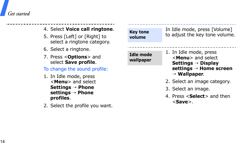 Get started144. Select Voice call ringtone.5. Press [Left] or [Right] to select a ringtone category.6. Select a ringtone.7. Press &lt;Options&gt; and select Save profile.To change the sound profile:1. In Idle mode, press &lt;Menu&gt; and select Settings → Phone settings → Phone profiles.2. Select the profile you want.In Idle mode, press [Volume] to adjust the key tone volume.1. In Idle mode, press &lt;Menu&gt; and select Settings → Display settings → Home screen → Wallpaper.2. Select an image category.3. Select an image.4. Press &lt;Select&gt; and then &lt;Save&gt;. Key tone volumeIdle mode wallpaper