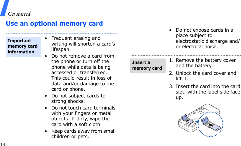 Get started16Use an optional memory card• Frequent erasing and writing will shorten a card’s lifespan.• Do not remove a card from the phone or turn off the phone while data is being accessed or transferred. This could result in loss of data and/or damage to the card or phone.• Do not subject cards to strong shocks.• Do not touch card terminals with your fingers or metal objects. If dirty, wipe the card with a soft cloth.• Keep cards away from small children or pets.Important memory card information• Do not expose cards in a place subject to electrostatic discharge and/or electrical noise.1. Remove the battery cover and the battery.2. Unlock the card cover and lift it.3. Insert the card into the card slot, with the label side face up.Insert a memory card