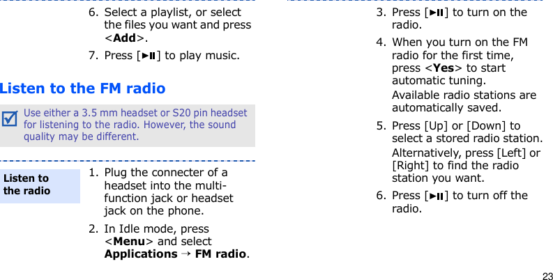 23Listen to the FM radio6. Select a playlist, or select the files you want and press &lt;Add&gt;.7. Press [ ] to play music.Use either a 3.5 mm headset or S20 pin headset for listening to the radio. However, the sound quality may be different.1. Plug the connecter of a headset into the multi-function jack or headset jack on the phone.2. In Idle mode, press &lt;Menu&gt; and select Applications → FM radio.Listen to the radio3. Press [ ] to turn on the radio.4. When you turn on the FM radio for the first time, press &lt;Yes&gt; to start automatic tuning. Available radio stations are automatically saved.5. Press [Up] or [Down] to select a stored radio station.Alternatively, press [Left] or [Right] to find the radio station you want.6. Press [ ] to turn off the radio.