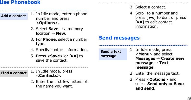 25Use PhonebookSend messages1. In Idle mode, enter a phone number and press &lt;Options&gt;.2. Select Save → a memory location → New.3. For Phone, select a number type.4. Specify contact information.5. Press &lt;Save&gt; or [ ] to save the contact.1. In Idle mode, press &lt;Contacts&gt;.2. Enter the first few letters of the name you want.Add a contactFind a contact3. Select a contact.4. Scroll to a number and press [ ] to dial, or press [ ] to edit contact information.1. In Idle mode, press &lt;Menu&gt; and select Messages → Create new message → Text message.2. Enter the message text.3. Press &lt;Options&gt; and select Send only or Save and send.Send a text message 