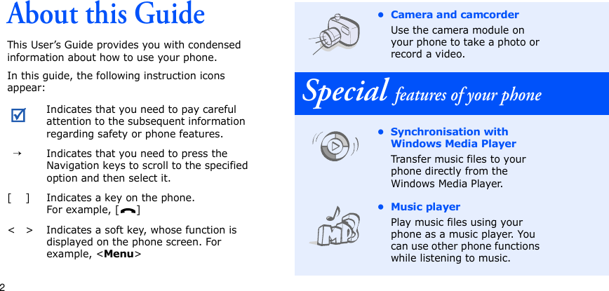 2About this GuideThis User’s Guide provides you with condensed information about how to use your phone. In this guide, the following instruction icons appear:Indicates that you need to pay careful attention to the subsequent information regarding safety or phone features.  →Indicates that you need to press the Navigation keys to scroll to the specified option and then select it.[ ] Indicates a key on the phone. For example, [ ]&lt; &gt; Indicates a soft key, whose function is displayed on the phone screen. For example, &lt;Menu&gt;• Camera and camcorderUse the camera module on your phone to take a photo or record a video.Special features of your phone• Synchronisation with Windows Media PlayerTransfer music files to your phone directly from the Windows Media Player.•Music playerPlay music files using your phone as a music player. You can use other phone functions while listening to music.