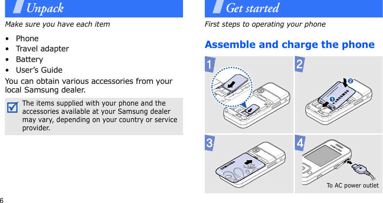 6UnpackMake sure you have each item•Phone•Travel adapter• Battery• User’s GuideYou can obtain various accessories from your local Samsung dealer.Get startedFirst steps to operating your phoneAssemble and charge the phoneThe items supplied with your phone and the accessories available at your Samsung dealer may vary, depending on your country or service provider.To AC  pow e r o u t le t