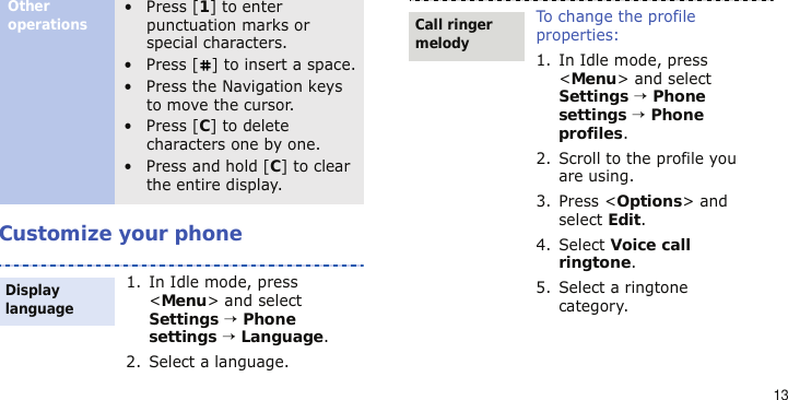 13Customize your phoneOther operations• Press [1] to enter punctuation marks or special characters.• Press [ ] to insert a space.• Press the Navigation keys to move the cursor. • Press [C] to delete characters one by one.• Press and hold [C] to clear the entire display.1. In Idle mode, press &lt;Menu&gt; and select Settings → Phone settings → Language.2. Select a language.Display languageTo change the profile properties:1. In Idle mode, press &lt;Menu&gt; and select Settings → Phone settings → Phone profiles.2. Scroll to the profile you are using.3. Press &lt;Options&gt; and select Edit.4. Select Voice call ringtone.5. Select a ringtone category.Call ringer melody