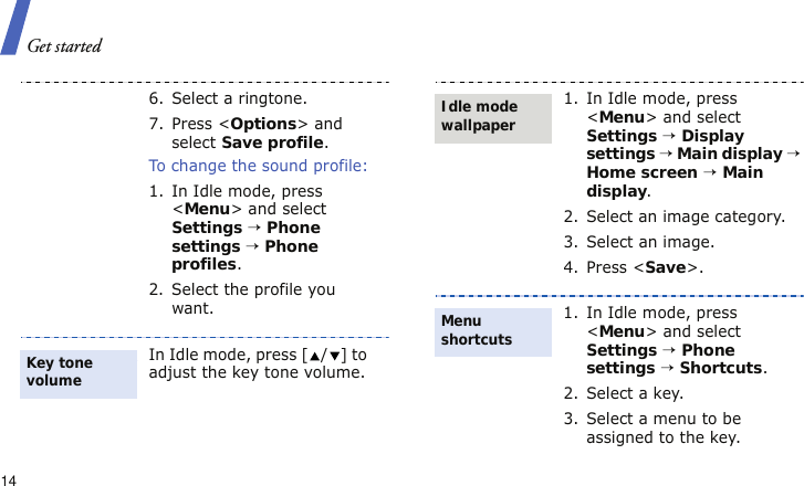 Get started146. Select a ringtone.7. Press &lt;Options&gt; and select Save profile.To change the sound profile:1. In Idle mode, press &lt;Menu&gt; and select Settings → Phone settings → Phone profiles.2. Select the profile you want.In Idle mode, press [ / ] to adjust the key tone volume.Key tone volume1. In Idle mode, press &lt;Menu&gt; and select Settings → Display settings → Main display → Home screen → Main display.2. Select an image category.3. Select an image.4. Press &lt;Save&gt;. 1. In Idle mode, press &lt;Menu&gt; and select Settings → Phone settings → Shortcuts.2. Select a key.3. Select a menu to be assigned to the key.Idle mode wallpaperMenu shortcuts