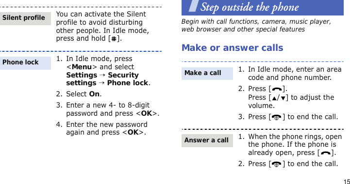 15Step outside the phoneBegin with call functions, camera, music player, web browser and other special featuresMake or answer callsYou can activate the Silent profile to avoid disturbing other people. In Idle mode, press and hold [ ].1. In Idle mode, press &lt;Menu&gt; and select Settings → Security settings → Phone lock.2. Select On.3. Enter a new 4- to 8-digit password and press &lt;OK&gt;.4. Enter the new password again and press &lt;OK&gt;.Silent profilePhone lock1. In Idle mode, enter an area code and phone number.2. Press [ ].Press [ / ] to adjust the volume. 3. Press [ ] to end the call.1. When the phone rings, open the phone. If the phone is already open, press [ ].2. Press [ ] to end the call.Make a callAnswer a call
