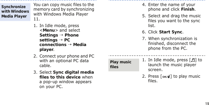 19You can copy music files to the memory card by synchronizing with Windows Media Player 11.1. In Idle mode, press &lt;Menu&gt; and select Settings → Phone settings → PC connections → Media player.2. Connect your phone and PC with an optional PC data cable.3. Select Sync digital media files to this device when a pop-up window appears on your PC.Synchronize with Windows Media Player4. Enter the name of your phone and click Finish.5. Select and drag the music files you want to the sync list.6. Click Start Sync.7. When synchronization is finished, disconnect the phone from the PC.1. In Idle mode, press [ ] to launch the music player screen.2. Press [ ] to play music files.Play music files