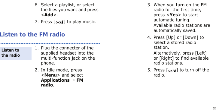21Listen to the FM radio6. Select a playlist, or select the files you want and press &lt;Add&gt;.7. Press [ ] to play music.1. Plug the connecter of the supplied headset into the multi-function jack on the phone.2. In Idle mode, press &lt;Menu&gt; and select Applications → FM radio.Listen to the radio3. When you turn on the FM radio for the first time, press &lt;Yes&gt; to start automatic tuning. Available radio stations are automatically saved.4. Press [Up] or [Down] to select a stored radio station.Alternatively, press [Left] or [Right] to find available radio stations.5. Press [ ] to turn off the radio.