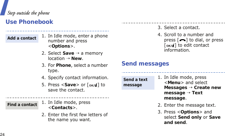 Step outside the phone24Use PhonebookSend messages1. In Idle mode, enter a phone number and press &lt;Options&gt;.2. Select Save → a memory location → New.3. For Phone, select a number type.4. Specify contact information.5. Press &lt;Save&gt; or [ ] to save the contact.1. In Idle mode, press &lt;Contacts&gt;.2. Enter the first few letters of the name you want.Add a contactFind a contact3. Select a contact.4. Scroll to a number and press [ ] to dial, or press [ ] to edit contact information.1. In Idle mode, press &lt;Menu&gt; and select Messages → Create new message → Text message.2. Enter the message text.3. Press &lt;Options&gt; and select Send only or Save and send.Send a text message 
