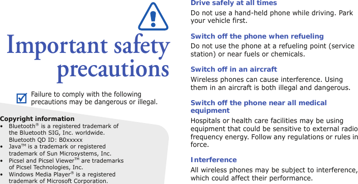 Important safetyprecautionsDrive safely at all timesDo not use a hand-held phone while driving. Park your vehicle first. Switch off the phone when refuelingDo not use the phone at a refueling point (service station) or near fuels or chemicals.Switch off in an aircraftWireless phones can cause interference. Using them in an aircraft is both illegal and dangerous.Switch off the phone near all medical equipmentHospitals or health care facilities may be using equipment that could be sensitive to external radio frequency energy. Follow any regulations or rules in force.InterferenceAll wireless phones may be subject to interference, which could affect their performance.Failure to comply with the following precautions may be dangerous or illegal.Copyright information• Bluetooth® is a registered trademark of the Bluetooth SIG, Inc. worldwide.Bluetooth QD ID: B0xxxxx•JavaTM is a trademark or registered trademark of Sun Microsystems, Inc.• Picsel and Picsel ViewerTM are trademarks of Picsel Technologies, Inc.• Windows Media Player® is a registered trademark of Microsoft Corporation.