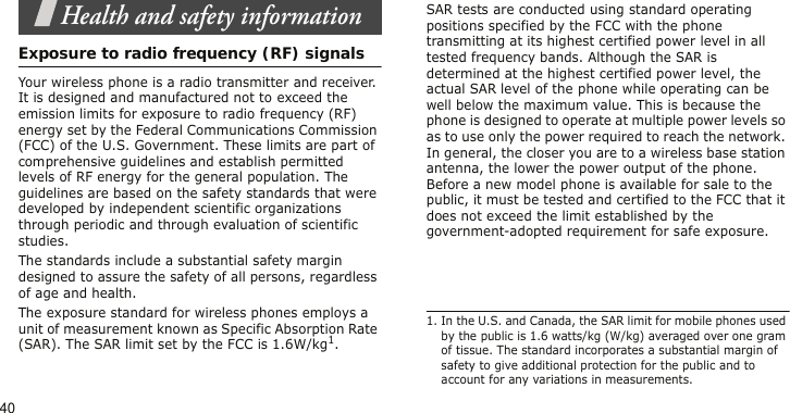 40Health and safety informationExposure to radio frequency (RF) signalsYour wireless phone is a radio transmitter and receiver. It is designed and manufactured not to exceed the emission limits for exposure to radio frequency (RF) energy set by the Federal Communications Commission (FCC) of the U.S. Government. These limits are part of comprehensive guidelines and establish permitted levels of RF energy for the general population. The guidelines are based on the safety standards that were developed by independent scientific organizations through periodic and through evaluation of scientific studies.The standards include a substantial safety margin designed to assure the safety of all persons, regardless of age and health. The exposure standard for wireless phones employs a unit of measurement known as Specific Absorption Rate (SAR). The SAR limit set by the FCC is 1.6W/kg1.SAR tests are conducted using standard operating positions specified by the FCC with the phone transmitting at its highest certified power level in all tested frequency bands. Although the SAR is determined at the highest certified power level, the actual SAR level of the phone while operating can be well below the maximum value. This is because the phone is designed to operate at multiple power levels so as to use only the power required to reach the network. In general, the closer you are to a wireless base station antenna, the lower the power output of the phone. Before a new model phone is available for sale to the public, it must be tested and certified to the FCC that it does not exceed the limit established by the government-adopted requirement for safe exposure.1. In the U.S. and Canada, the SAR limit for mobile phones used by the public is 1.6 watts/kg (W/kg) averaged over one gram of tissue. The standard incorporates a substantial margin of safety to give additional protection for the public and to account for any variations in measurements.