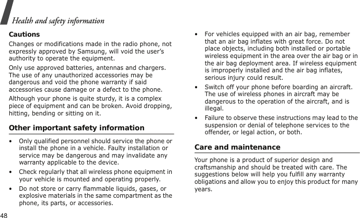 Health and safety information48CautionsChanges or modifications made in the radio phone, not expressly approved by Samsung, will void the user’s authority to operate the equipment.Only use approved batteries, antennas and chargers. The use of any unauthorized accessories may be dangerous and void the phone warranty if said accessories cause damage or a defect to the phone.Although your phone is quite sturdy, it is a complex piece of equipment and can be broken. Avoid dropping, hitting, bending or sitting on it.Other important safety information• Only qualified personnel should service the phone or install the phone in a vehicle. Faulty installation or service may be dangerous and may invalidate any warranty applicable to the device.• Check regularly that all wireless phone equipment in your vehicle is mounted and operating properly.• Do not store or carry flammable liquids, gases, or explosive materials in the same compartment as the phone, its parts, or accessories.• For vehicles equipped with an air bag, remember that an air bag inflates with great force. Do not place objects, including both installed or portable wireless equipment in the area over the air bag or in the air bag deployment area. If wireless equipment is improperly installed and the air bag inflates, serious injury could result.• Switch off your phone before boarding an aircraft. The use of wireless phones in aircraft may be dangerous to the operation of the aircraft, and is illegal.• Failure to observe these instructions may lead to the suspension or denial of telephone services to the offender, or legal action, or both.Care and maintenanceYour phone is a product of superior design and craftsmanship and should be treated with care. The suggestions below will help you fulfill any warranty obligations and allow you to enjoy this product for many years.