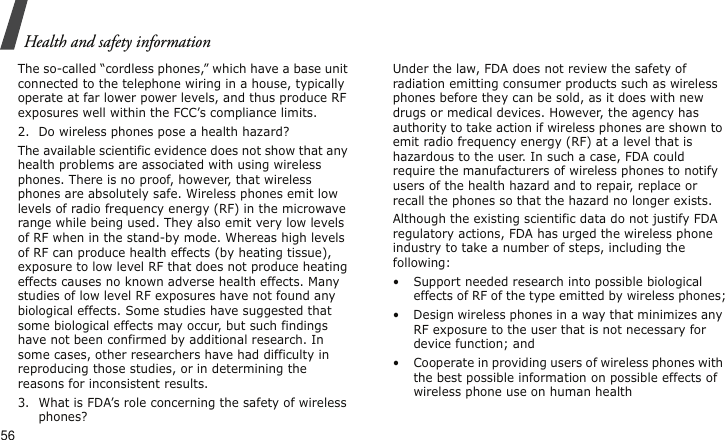 Health and safety information56The so-called “cordless phones,” which have a base unit connected to the telephone wiring in a house, typically operate at far lower power levels, and thus produce RF exposures well within the FCC’s compliance limits.2. Do wireless phones pose a health hazard?The available scientific evidence does not show that any health problems are associated with using wireless phones. There is no proof, however, that wireless phones are absolutely safe. Wireless phones emit low levels of radio frequency energy (RF) in the microwave range while being used. They also emit very low levels of RF when in the stand-by mode. Whereas high levels of RF can produce health effects (by heating tissue), exposure to low level RF that does not produce heating effects causes no known adverse health effects. Many studies of low level RF exposures have not found any biological effects. Some studies have suggested that some biological effects may occur, but such findings have not been confirmed by additional research. In some cases, other researchers have had difficulty in reproducing those studies, or in determining the reasons for inconsistent results.3. What is FDA’s role concerning the safety of wireless phones?Under the law, FDA does not review the safety of radiation emitting consumer products such as wireless phones before they can be sold, as it does with new drugs or medical devices. However, the agency has authority to take action if wireless phones are shown to emit radio frequency energy (RF) at a level that is hazardous to the user. In such a case, FDA could require the manufacturers of wireless phones to notify users of the health hazard and to repair, replace or recall the phones so that the hazard no longer exists.Although the existing scientific data do not justify FDA regulatory actions, FDA has urged the wireless phone industry to take a number of steps, including the following:• Support needed research into possible biological effects of RF of the type emitted by wireless phones;• Design wireless phones in a way that minimizes any RF exposure to the user that is not necessary for device function; and• Cooperate in providing users of wireless phones with the best possible information on possible effects of wireless phone use on human health