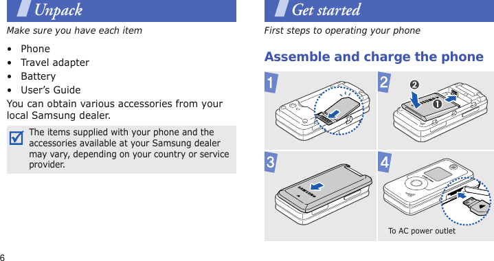 6UnpackMake sure you have each item• Phone•Travel adapter•Battery• User’s GuideYou can obtain various accessories from your local Samsung dealer.Get startedFirst steps to operating your phoneAssemble and charge the phoneThe items supplied with your phone and the accessories available at your Samsung dealer may vary, depending on your country or service provider.To AC power outlet