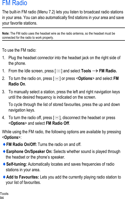 Tools94FM RadioThe built-in FM radio (Menu 7.2) lets you listen to broadcast radio stations in your area. You can also automatically find stations in your area and save your favorite stations.Note: The FM radio uses the headset wire as the radio antenna, so the headset must be connected for the radio to work properly. To use the FM radio:1. Plug the headset connector into the headset jack on the right side of the phone. 1. From the Idle screen, press [ ] and select Tools → FM Radio.2. To turn the radio on, press [ ] or press &lt;Options&gt; and select FM Radio On.3. To manually select a station, press the left and right navigation keys until the desired frequency is indicated on the screen. To cycle through the list of stored favourites, press the up and down navigation keys.4. To turn the radio off, press [ ], disconnect the headset or press &lt;Options&gt; and select FM Radio Off. While using the FM radio, the following options are available by pressing &lt;Options&gt;:♦FM Radio On/Off: Turns the radio on and off.♦Earphone On/Speaker On: Selects whether sound is played through the headset or the phone’s speaker.♦Self-tuning: Automatically locates and saves frequencies of radio stations in your area. ♦Add to Favourites: Lets you add the currently playing radio station to your list of favourites.
